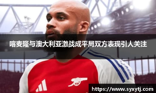 喀麦隆与澳大利亚激战成平局双方表现引人关注
