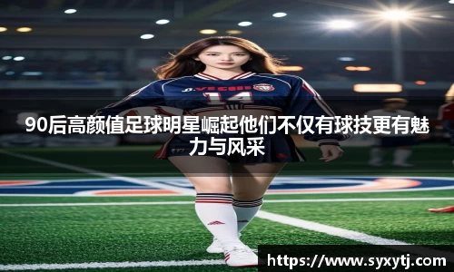 90后高颜值足球明星崛起他们不仅有球技更有魅力与风采